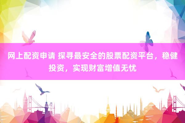 网上配资申请 探寻最安全的股票配资平台，稳健投资，实现财富增值无忧