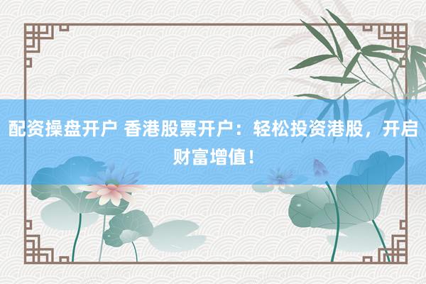 配资操盘开户 香港股票开户：轻松投资港股，开启财富增值！