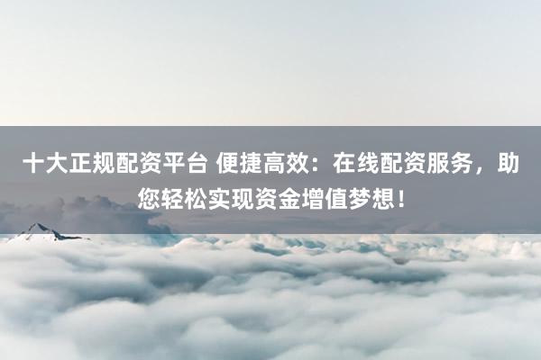 十大正规配资平台 便捷高效：在线配资服务，助您轻松实现资金增值梦想！