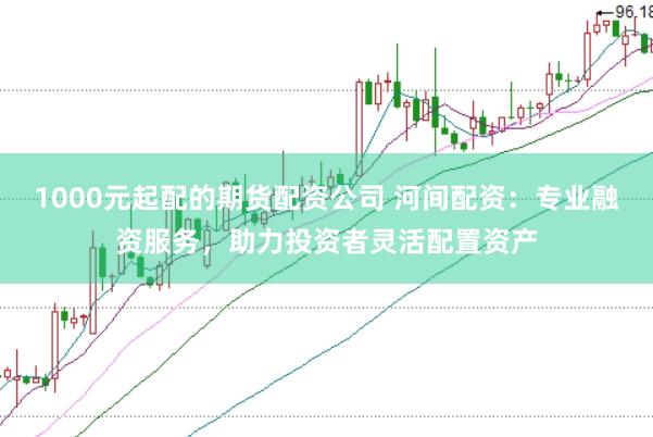 1000元起配的期货配资公司 河间配资：专业融资服务，助力投资者灵活配置资产