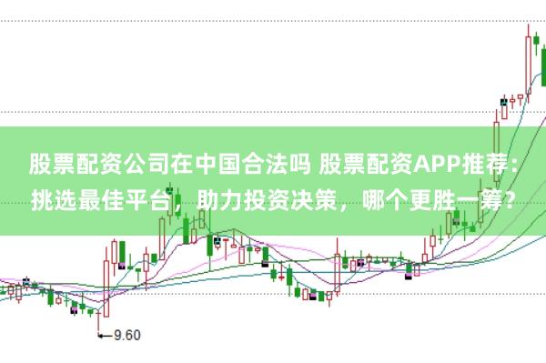 股票配资公司在中国合法吗 股票配资APP推荐：挑选最佳平台，助力投资决策，哪个更胜一筹？