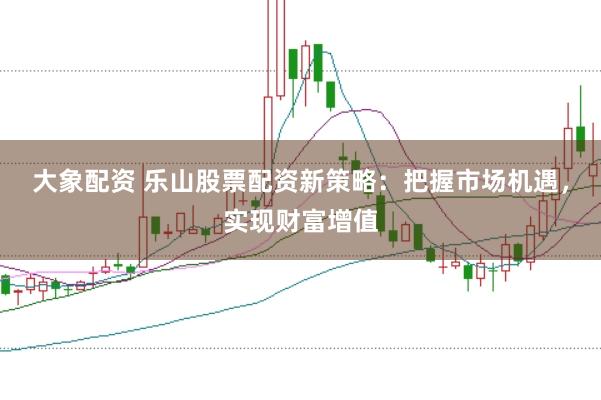 大象配资 乐山股票配资新策略：把握市场机遇，实现财富增值