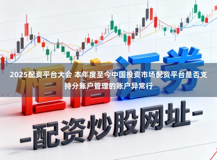 2025配资平台大会 本年度至今中国投资市场配资平台是否支持分账户管理的账户异常行
