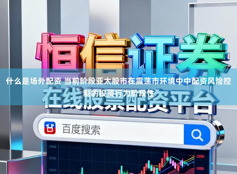什么是场外配资 当前阶段亚太股市在震荡市环境中中配资风险控制的投资行为阶段性