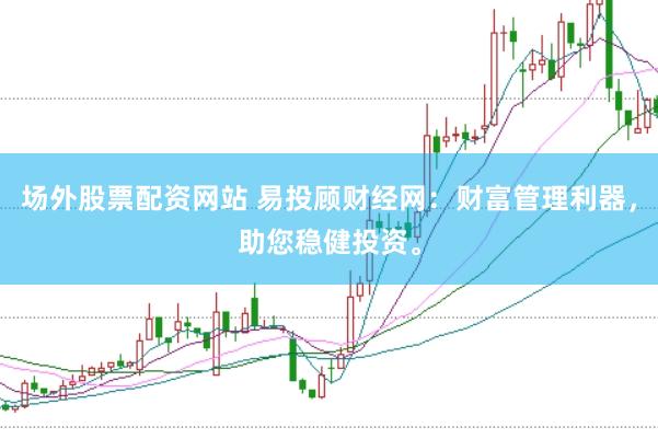 场外股票配资网站 易投顾财经网：财富管理利器，助您稳健投资。