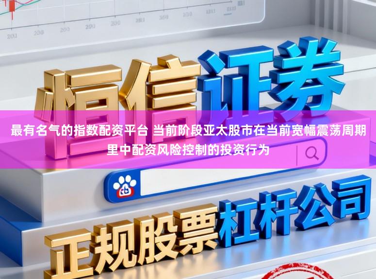 最有名气的指数配资平台 当前阶段亚太股市在当前宽幅震荡周期里中配资风险控制的投资行为